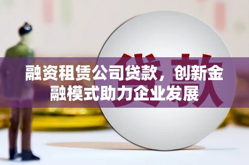 清新融资租赁公司贷款，创新金融模式助力企业发展